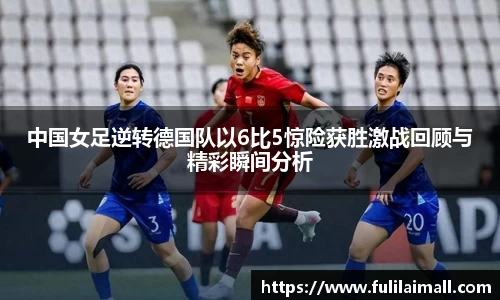 中国女足逆转德国队以6比5惊险获胜激战回顾与精彩瞬间分析